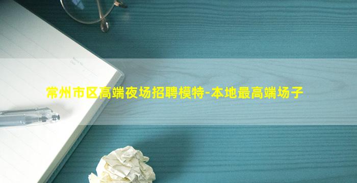 常州市区高端夜场招聘模特-本地最高端场子