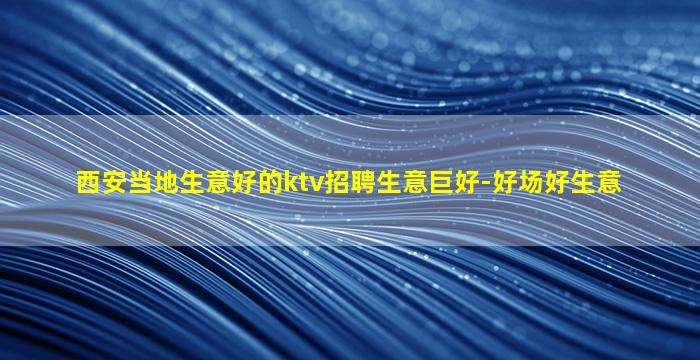 西安当地生意好的ktv招聘生意巨好-好场好生意